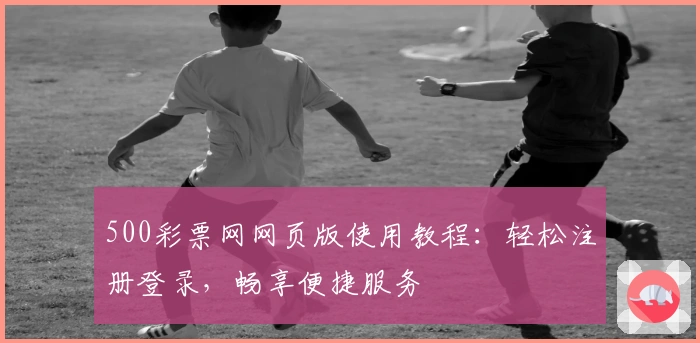 500彩票网网页版使用教程：轻松注册登录，畅享便捷服务