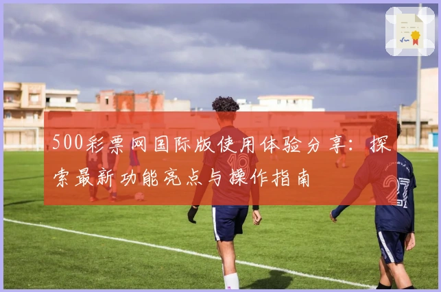 500彩票网国际版使用体验分享：探索最新功能亮点与操作指南