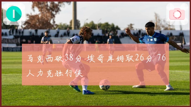 马克西砍38分 埃奇库姆取26分 76人力克独行侠