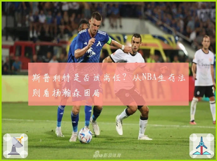 斯普利特是否该离任？从NBA生存法则看杨瀚森困局