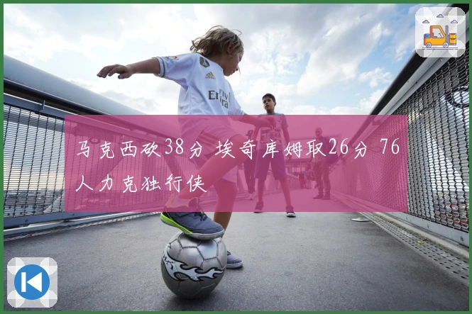 马克西砍38分 埃奇库姆取26分 76人力克独行侠