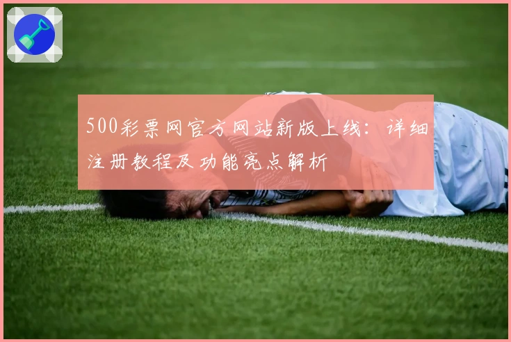 500彩票网官方网站新版上线：详细注册教程及功能亮点解析
