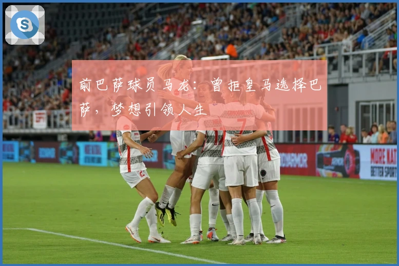 前巴萨球员马龙：曾拒皇马选择巴萨，梦想引领人生