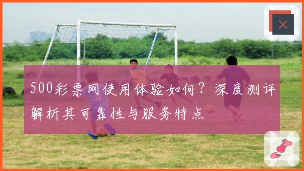 500彩票网使用体验如何？深度测评解析其可靠性与服务特点