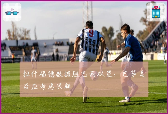 拉什福德数据胜巴西双星，巴萨是否应考虑买断