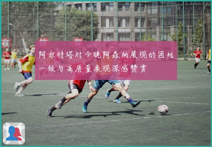 阿尔特塔对今晚阿森纳展现的团结一致与高质量表现深感赞赏