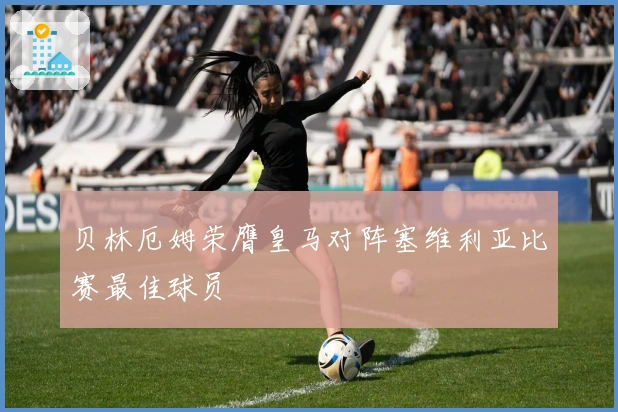 贝林厄姆荣膺皇马对阵塞维利亚比赛最佳球员