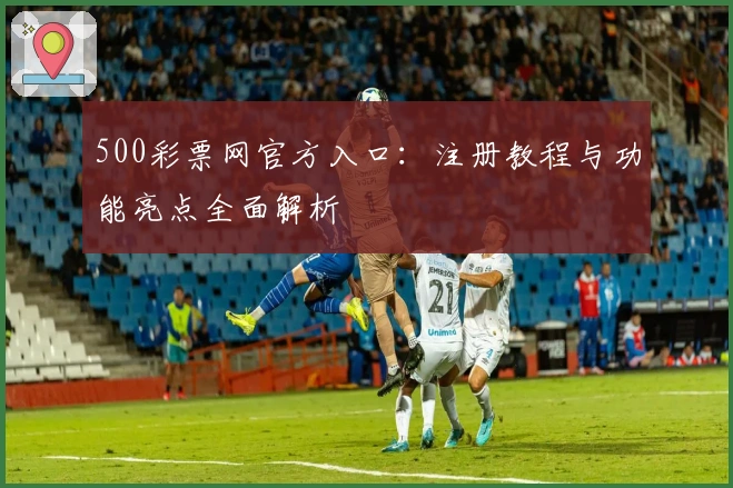 500彩票网官方入口：注册教程与功能亮点全面解析