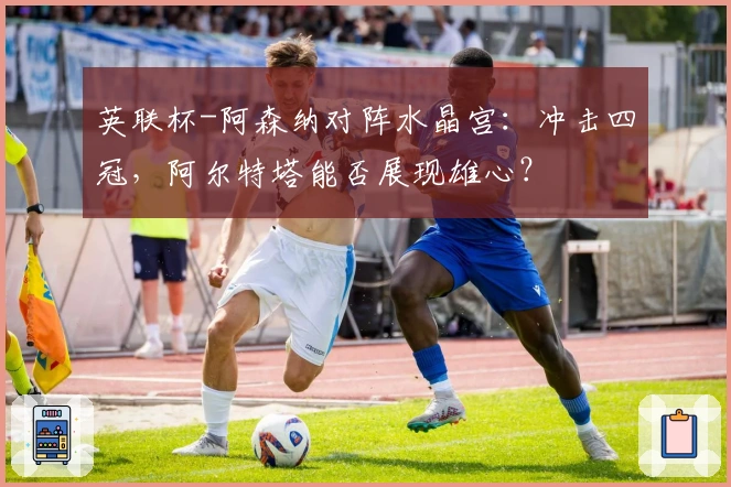 英联杯-阿森纳对阵水晶宫:冲击四冠,阿尔特塔能否展现雄心?