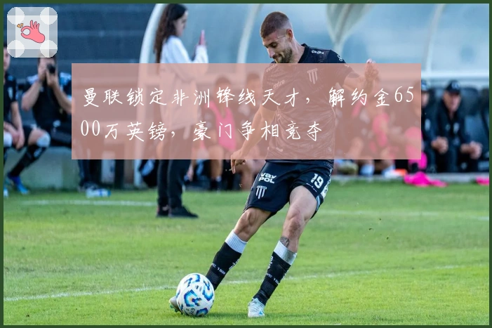 曼联锁定非洲锋线天才，解约金6500万英镑，豪门争相竞夺