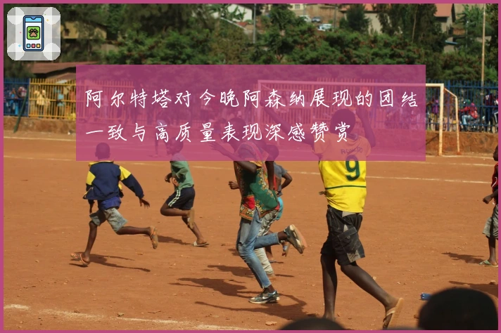 阿尔特塔对今晚阿森纳展现的团结一致与高质量表现深感赞赏